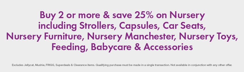 Buy 2 or more & save 25% on Nursery including Strollers, Capsules, Car Seats, Nursery Furniture, Nursery Manchester, Nursery Toys, Feeding, Babycare & Accessories