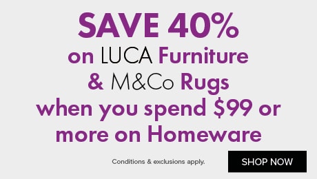 SAVE 40% on LUCA Furniture & M&Co Rugs when you spend $99 or more on Homeware