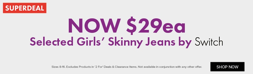 NOW $29ea Selected Girls’ Skinny Jeans by Switch