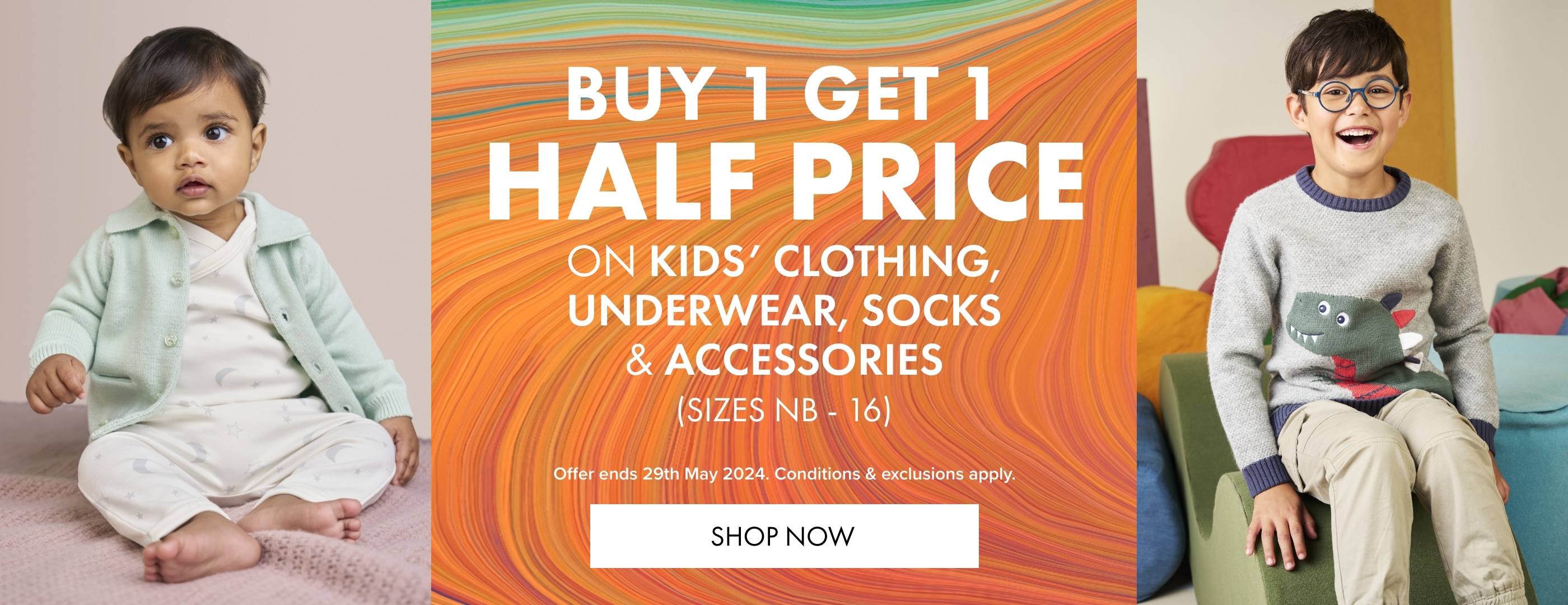 Buy 1 Get 1 Half Price on Kids' Clothing, Sleepwear, Underwear, Socks & Accessories. Sizes NB - 16