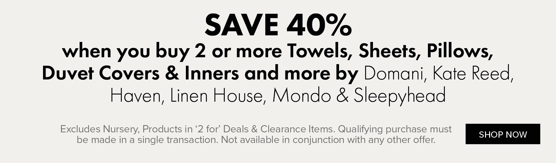 SAVE 40% when you buy 2 or more Towels, Sheets, Pillows, Duvet Covers & Inners and more by Domani, Kate Reed, Haven, Linen House, Mondo & Sleepyhead