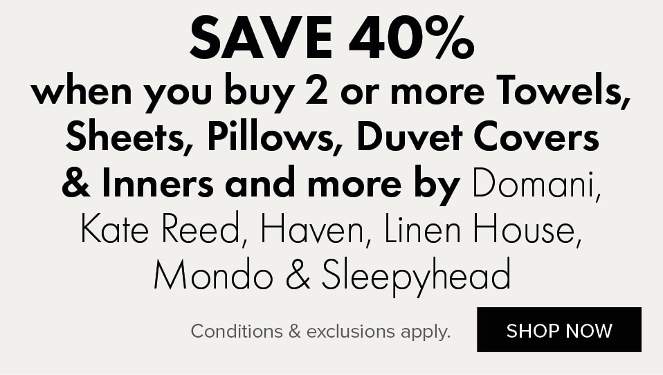 SAVE 40% when you buy 2 or more Towels, Sheets, Pillows, Duvet Covers & Inners and more by Domani, Kate Reed, Haven, Linen House, Mondo & Sleepyhead