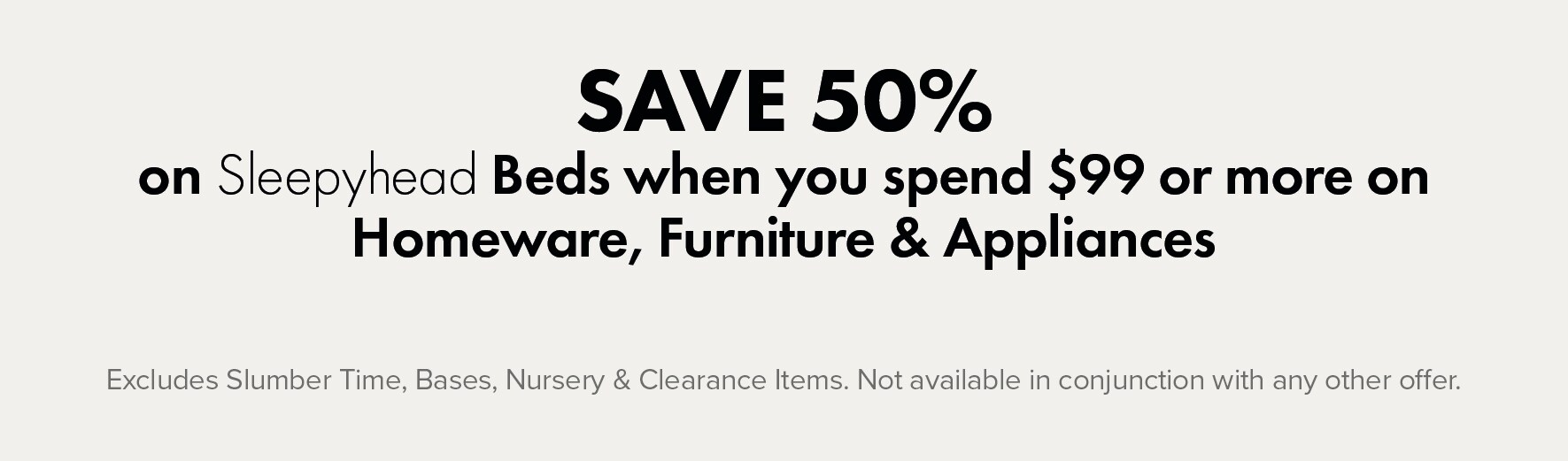 SAVE 50% on Sleepyhead Beds when you spend $99 or more on Homeware, Furniture & Appliances