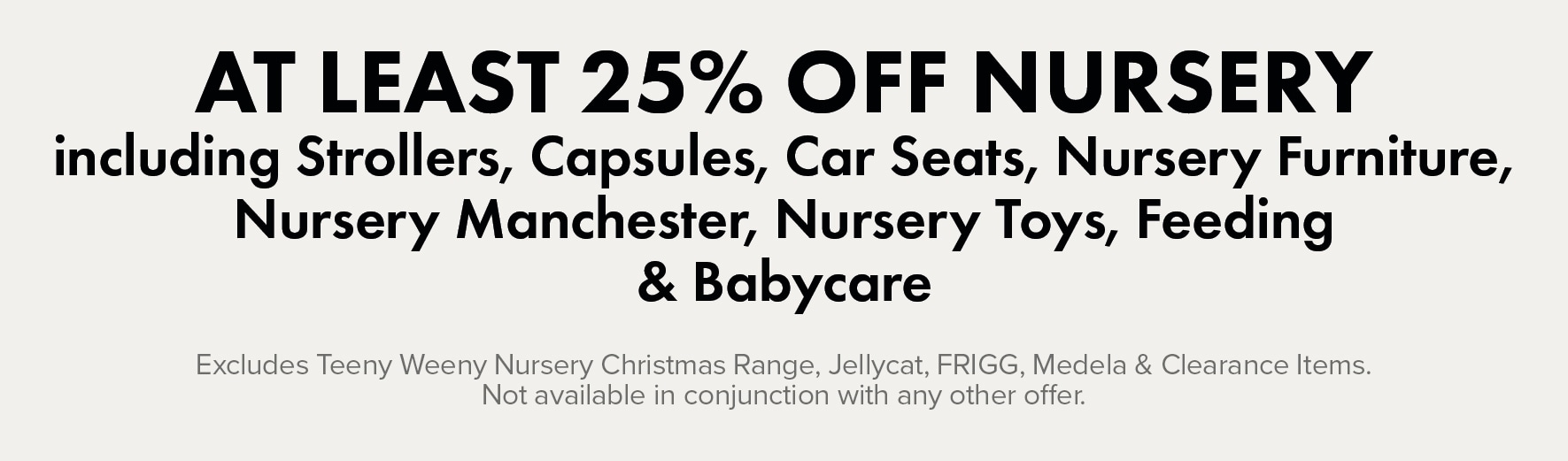 AT LEAST 25% OFF Nursery including Strollers, Capsules, Car Seats, Nursery Furniture, Nursery Manchester, Nursery Toys, Feeding, & Babycare