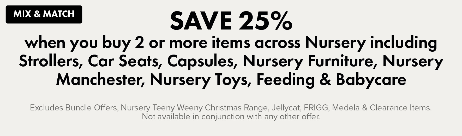 MIX & MATCH SAVE 25% when you buy 2 or more across Nursery including Strollers, Car Seats, Capsules, Nursery Furniture, Nursery Manchester, Nursery Toys, Feeding & Babycare