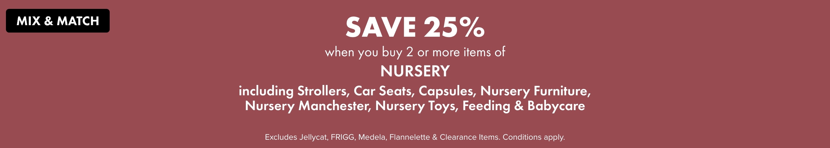 Mix & Match Save 25% when you buy 2 or more Items of Nursery Including Strollers, Car Seats, Capsules, Nursery Furniture, Nursery Manchester, Nursery Toys, Feeding & Babycare-header