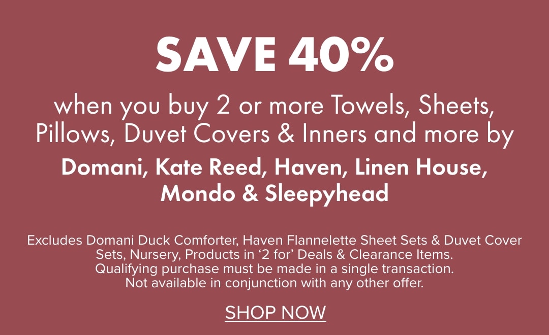 SAVE 40% when you buy 2 or more Towels, Sheets, Pillows, Duvet Covers & Inners and more by Domani, Kate Reed, Haven, Linen House, Mondo & Sleepyhead