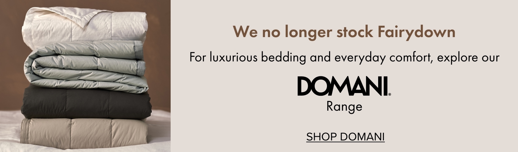 We no longer stock Fairydown - For luxurious bedding and everyday comfort, explore our Domani range