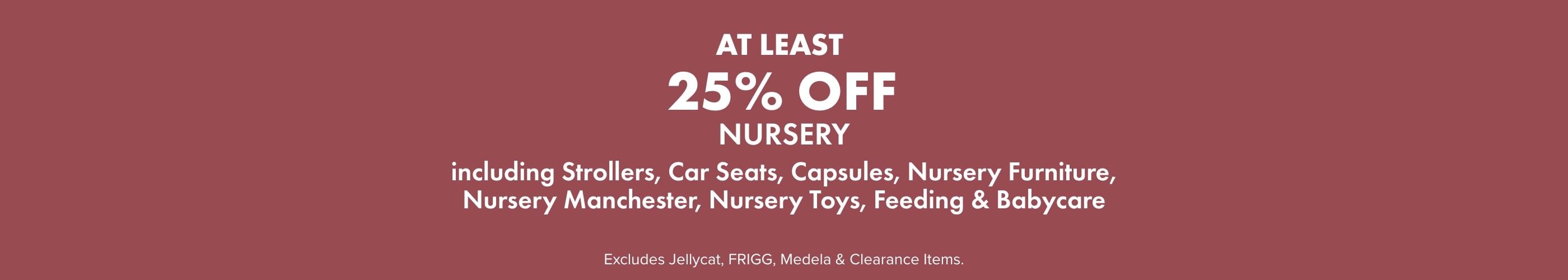 AT LEAST 25% OFF Nursery including: Strollers, Capsules, Car Seats, Nursery Furniture, Nursery Manchester, Nursery Toys, Feeding, & Babycare.