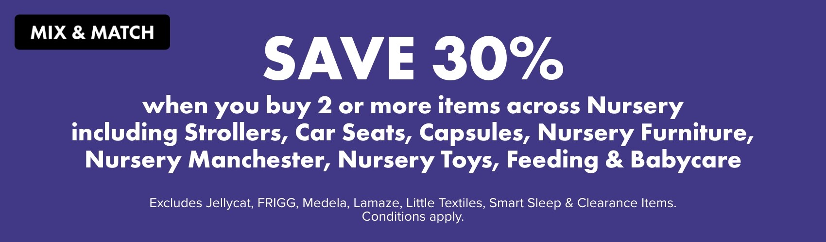 Mix & Match Save 30% when you buy 2 or more items across Nursery including Strollers, Car Seats, Capsules, Nursery Furniture, Nursery Manchester, Nursery Toys, Feeding & Babycare