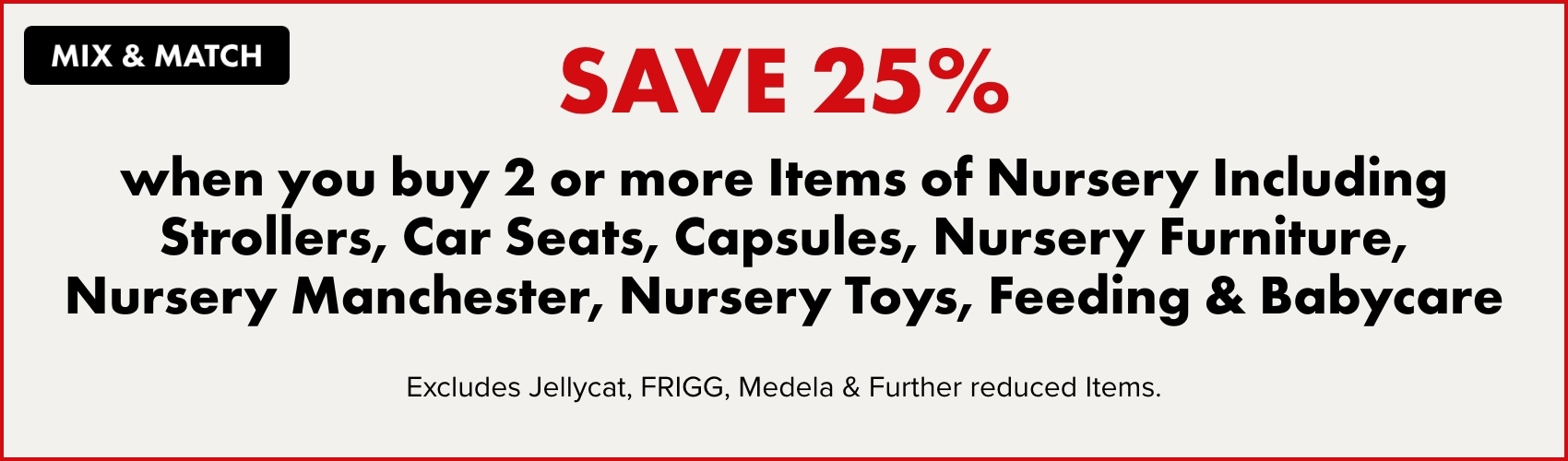 Save 25% when you buy 2 or more Items of Nursery Including Strollers, Car Seats, Capsules, Nursery Furniture, Nursery Manchester, Nursery Toys, Feeding & Babycare