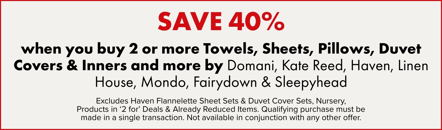 SAVE 40% when you buy 2 or more Towels, Sheets, Pillows, Duvet Covers & Inners and more by Domani, Kate Reed, Haven, Linen House, Mondo, Fairydown & Sleepyhead