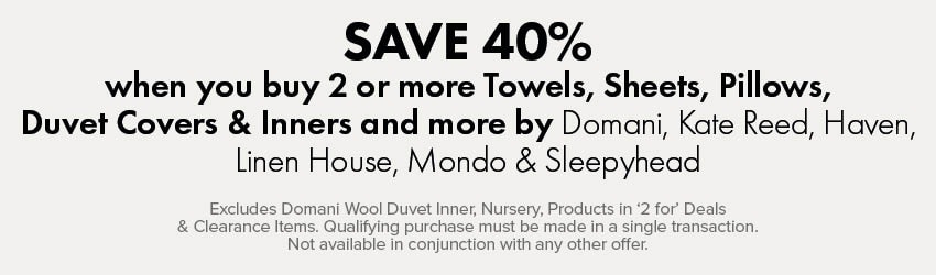 SAVE 40% when you buy 2 or more Towels, Sheets, Pillows, Duvet Covers & Inners and more by Domani, Kate Reed, Haven, Linen House, Mondo & Sleepyhead