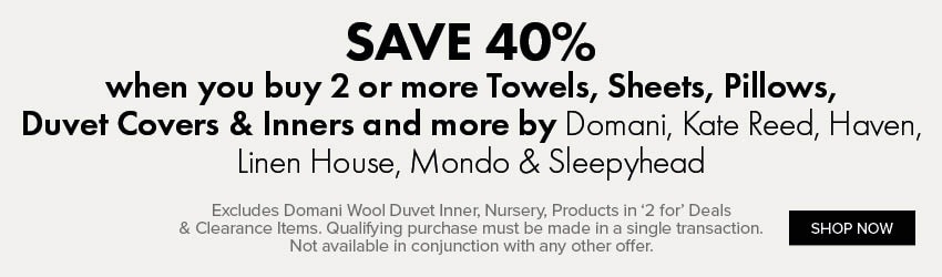 SAVE 40% when you buy 2 or more Towels, Sheets, Pillows, Duvet Covers & Inners and more by Domani, Kate Reed, Haven, Linen House, Mondo & Sleepyhead
