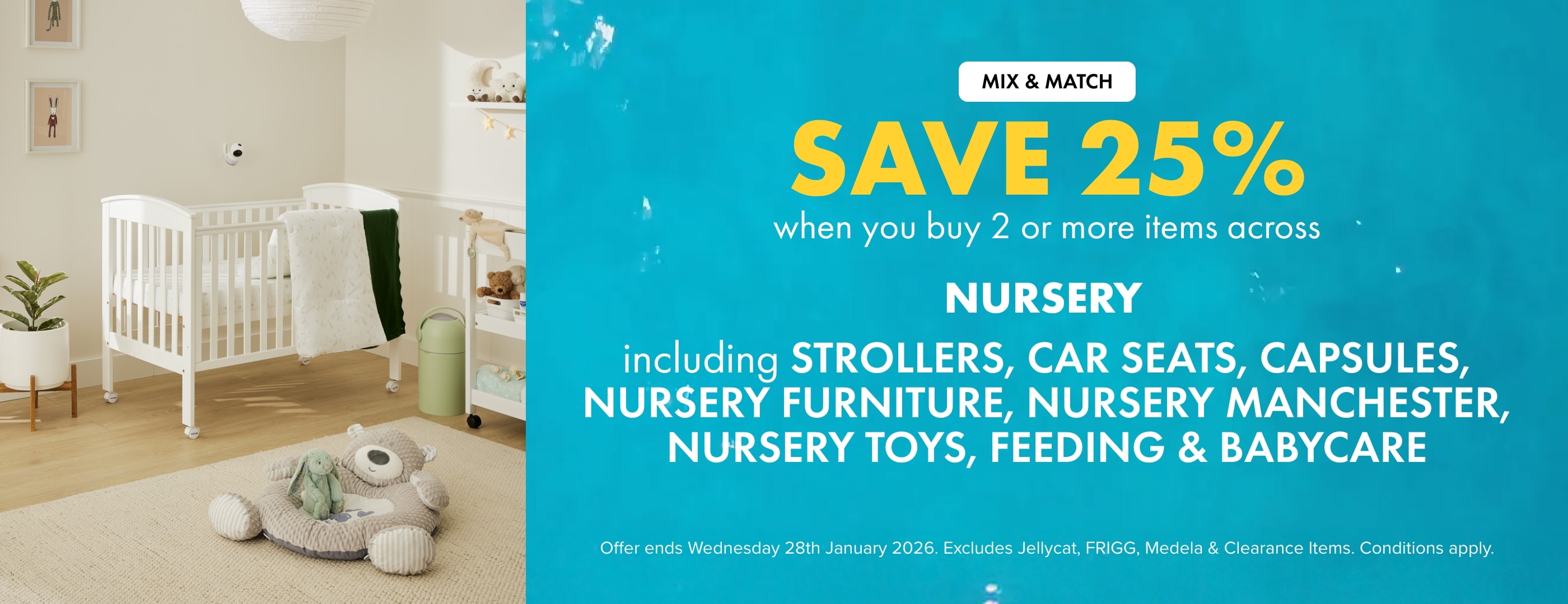 Save 25% when you buy 2 or more Items across Nursery Including Strollers, Car Seats, Capsules, Nursery Furniture, Nursery Manchester, Nursery Toys, Feeding & Babycare