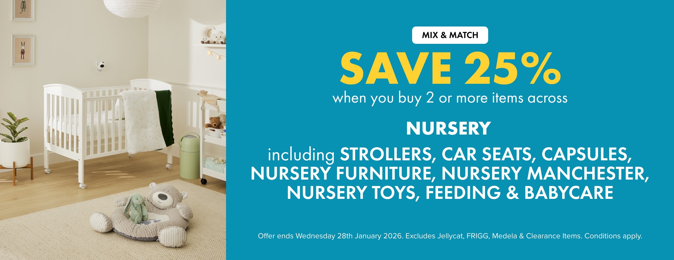 Save 25% when you buy 2 or more Items across Nursery Including Strollers, Car Seats, Capsules, Nursery Furniture, Nursery Manchester, Nursery Toys, Feeding & Babycare