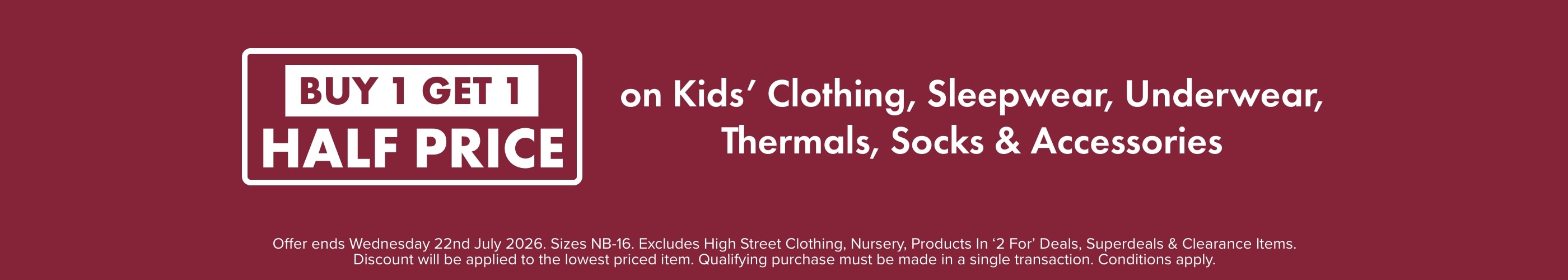 BUY 1 GET 1 HALF PRICE on Kids' Clothing, Sleepwear, Underwear, Thermals, Socks & Accessories