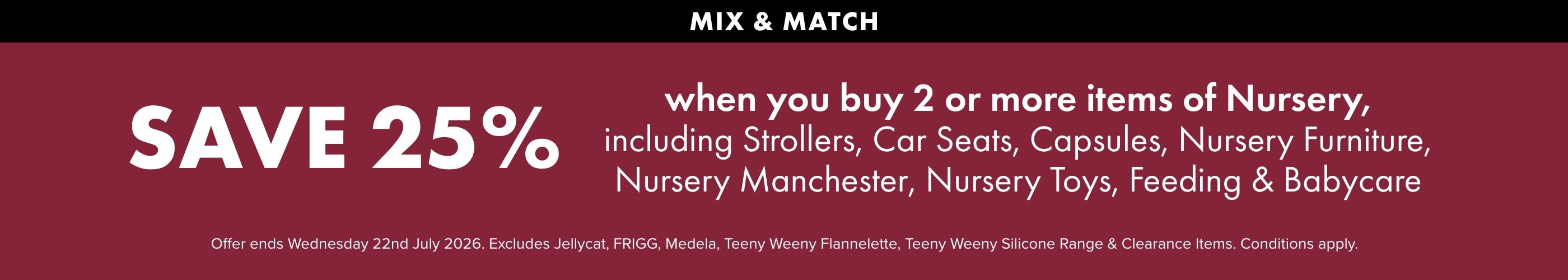 SAVE 25% when you buy 2 or more Items of Nursery, including strollers, Car Seats, Capsules, Nursery Furniture, Nursery Manchester, Nursery Toys, Feeding & Babycare