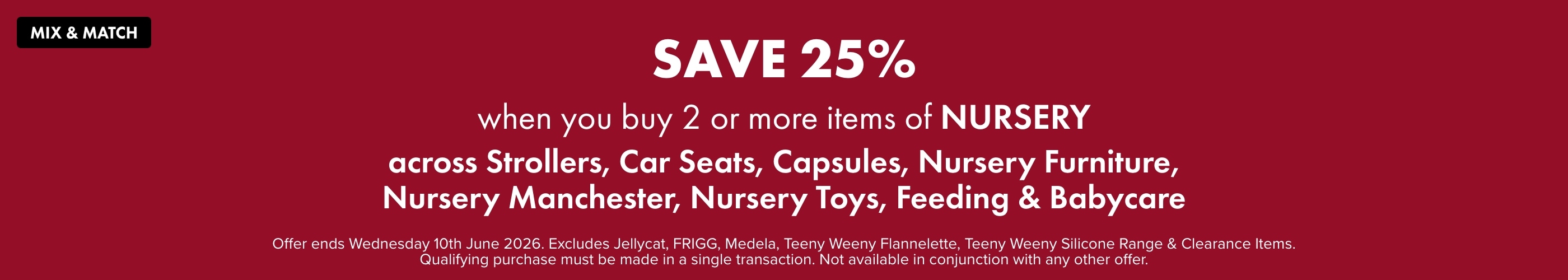 SAVE 25% when you buy 2 or more Items of Nursery across Strollers, Car Seats, Capsules, Nursery Furniture, Nursery Manchester, Nursery Toys, Feeding & Babycare