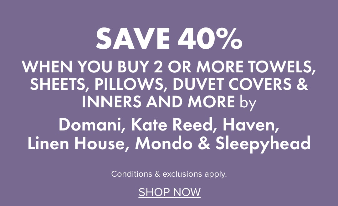 SAVE 40% when you buy 2 or more Towels, Sheets, Pillows, Duvet Covers & Inners and more by Domani, Kate Reed, Haven, Linen House, Mondo & Sleepyhead