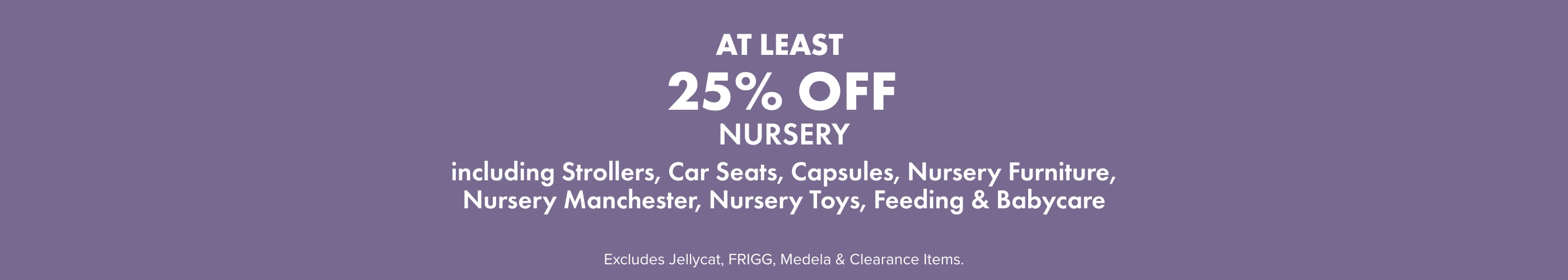 AT LEAST 25% OFF Nursery including Strollers, Capsules, Car Seats, Nursery Furniture, Nursery Manchester, Nursery Toys, Feeding, & Babycare