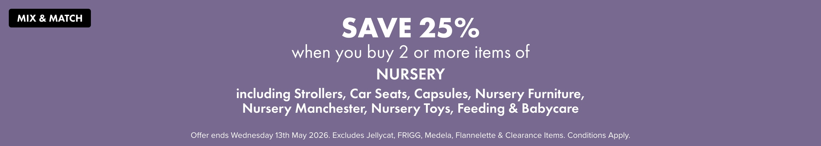 Mix and Match Save 25% when you buy 2 or more items of Nursery Including Strollers, Car Seats, Capsules, Nursery Furniture, Nursery Manchester, Nursery Toys, Feeding & Babycare