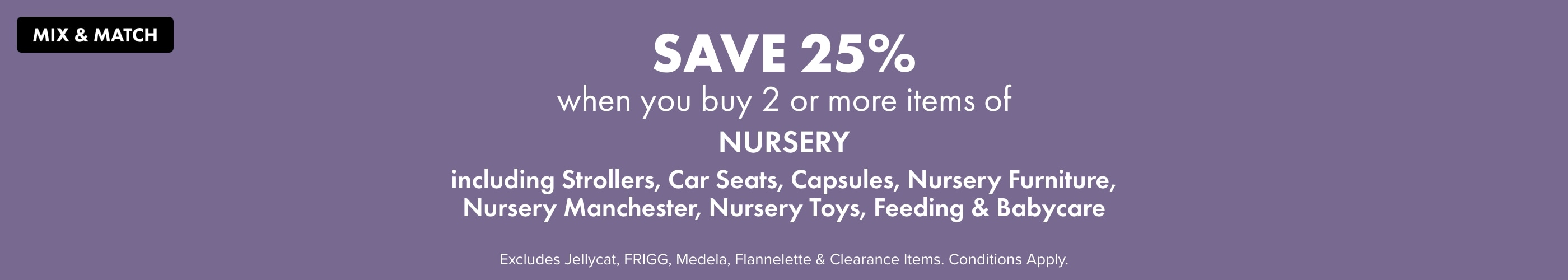 Mix and Match Save 25% when you buy 2 or more items of Nursery Including Strollers, Car Seats, Capsules, Nursery Furniture, Nursery Manchester, Nursery Toys, Feeding & Babycare