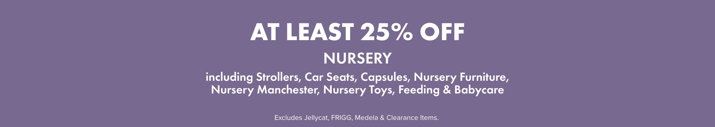 AT LEAST 25% OFF Nursery including Strollers, Capsules, Car Seats, Nursery Furniture, Nursery Manchester, Nursery Toys, Feeding, & Babycare