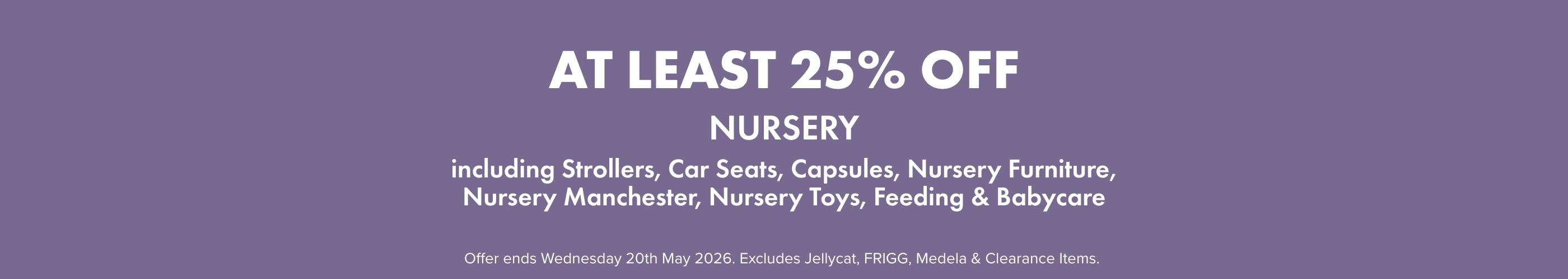 AT LEAST 25% OFF Nursery including Strollers, Capsules, Car Seats, Nursery Furniture, Nursery Manchester, Nursery Toys, Feeding, & Babycare