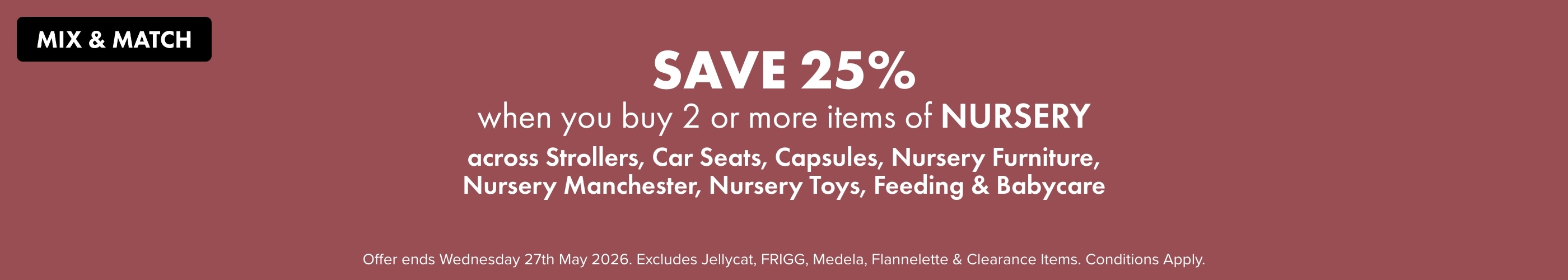 SAVE 25% when you buy 2 or more Items of Nursery across Strollers, Car Seats, Capsules, Nursery Furniture, Nursery Manchester, Nursery Toys, Feeding & Babycare