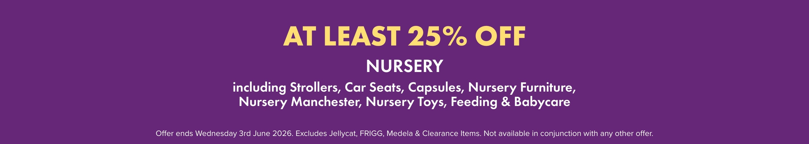 AT LEAST 25% off Nursery including: Strollers, Nursery Furniture, Nursery Manchester, Nursery Toys, Feeding, & Babycare