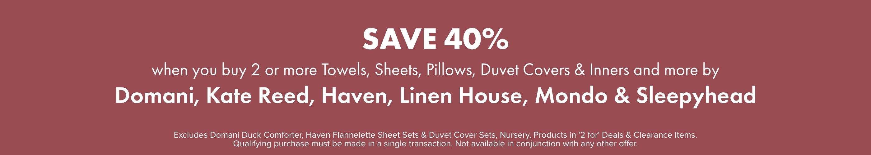 SAVE 40% when you buy 2 or more Towels, Sheets, Pillows, Duvet Covers & Inners and more by Domani, Kate Reed, Haven, Linen House, Mondo & Sleepyhead