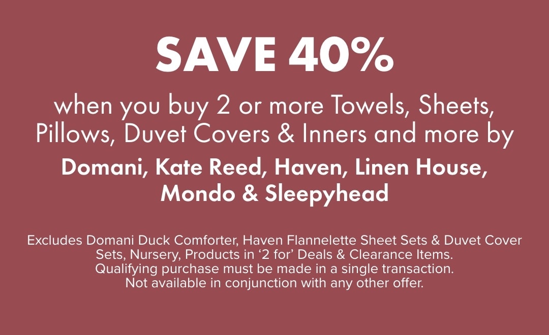 SAVE 40% when you buy 2 or more Towels, Sheets, Pillows, Duvet Covers & Inners and more by Domani, Kate Reed, Haven, Linen House, Mondo & Sleepyhead