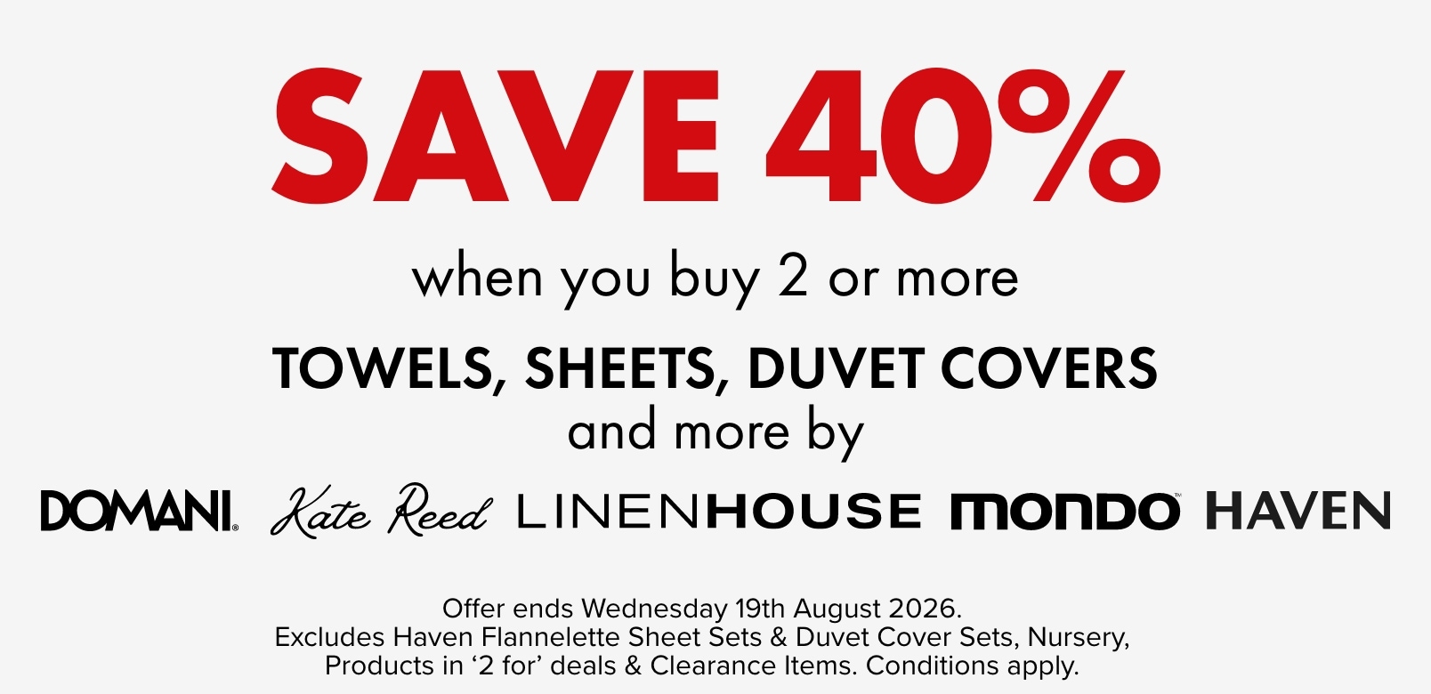 SAVE 40% when you buy 2 or more Towels, Sheets, Duvet Covers and more by Domani, Kate Reed, Haven, Linen House & Mondo