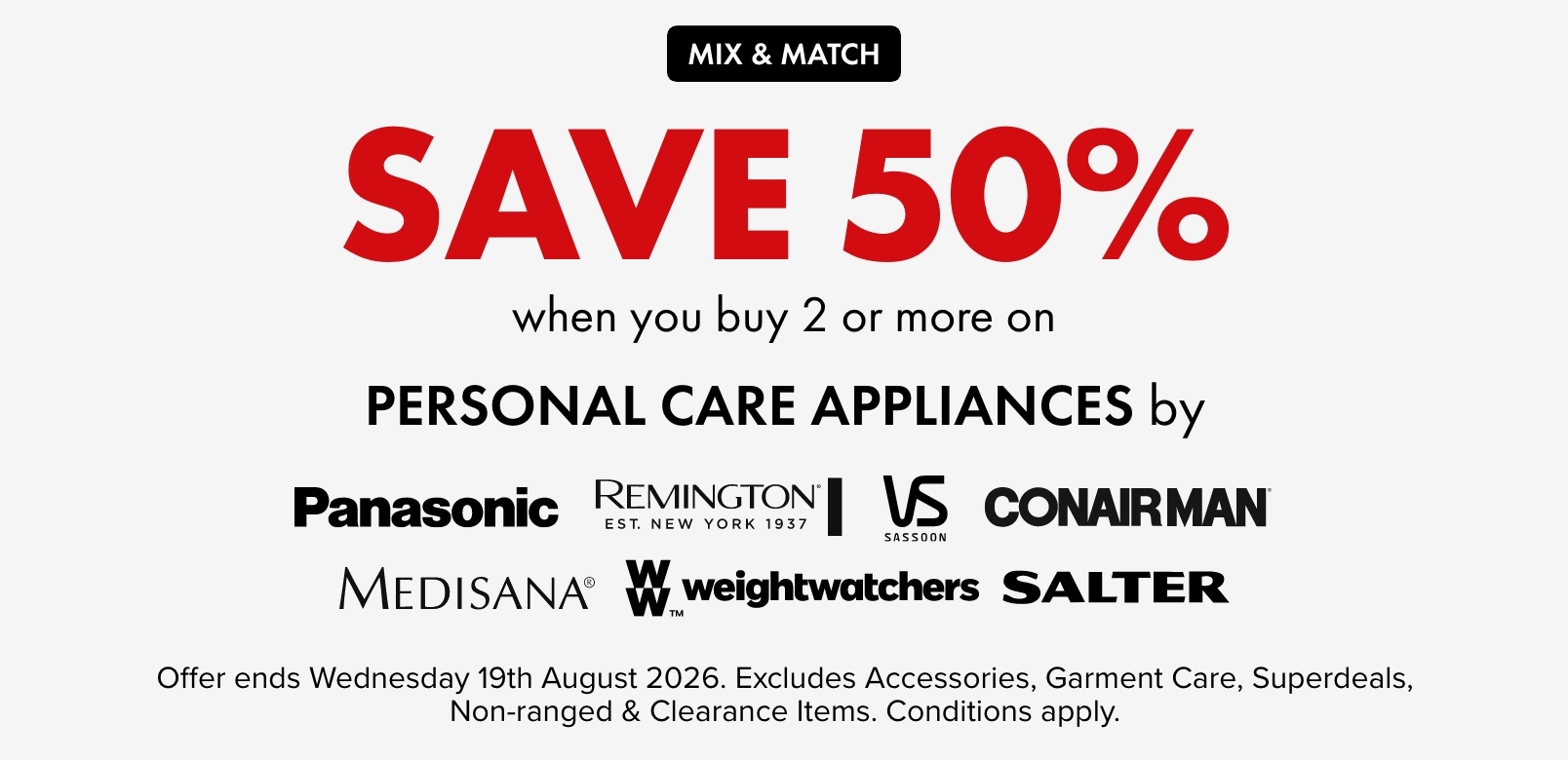 SAVE 50% when you buy 2 or more personal care appliances by Panasonic, Remington, VS Sassoon, Conairman, Medisana, WeightWatchers and Salter.