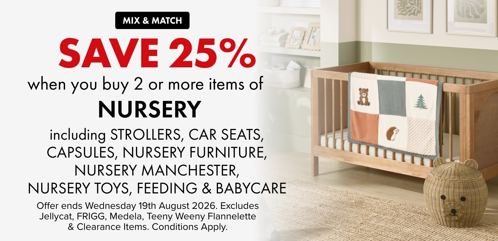 Mix & Match Save 25% when you buy 2 or more Items of Nursery Including Strollers, Car Seats, Capsules, Nursery Furniture, Nursery Manchester, Nursery Toys, Feeding & Babycare
