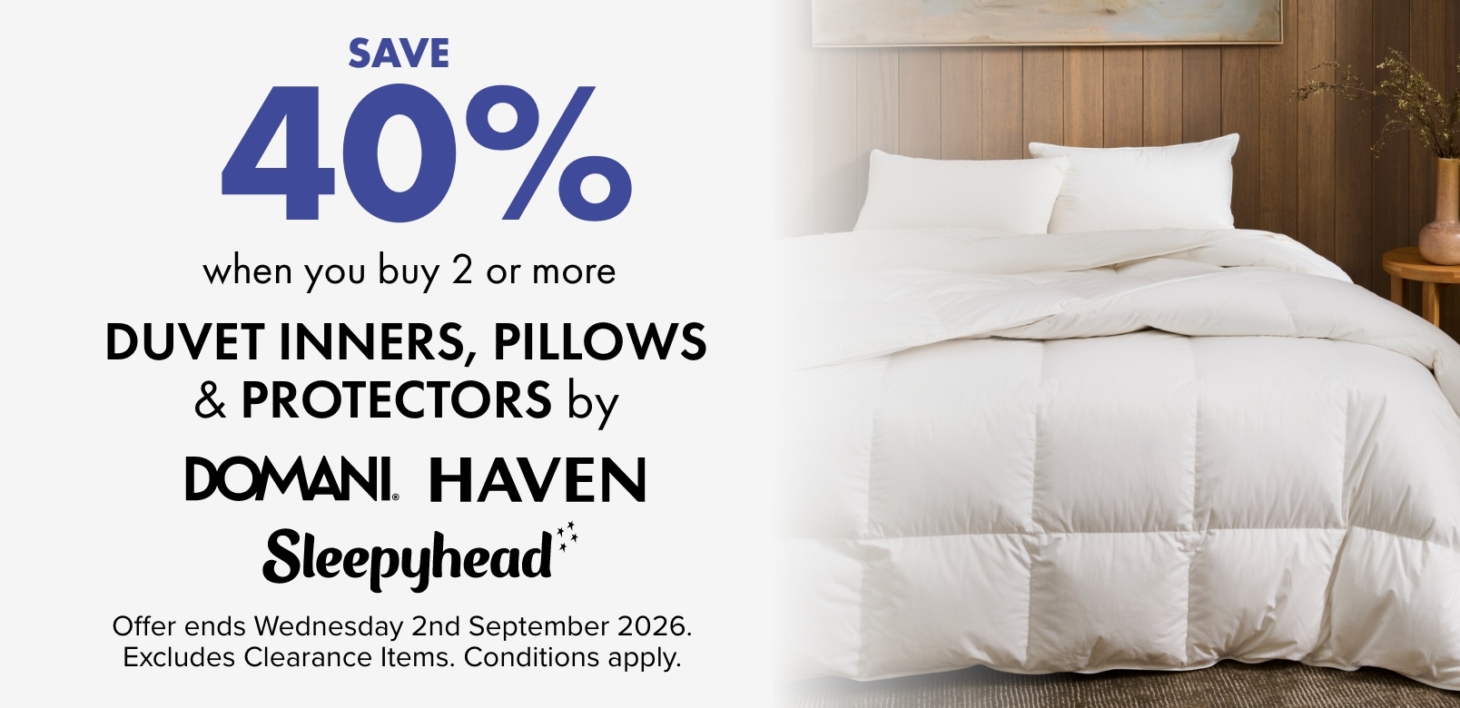 SAVE 40% when you buy 2 or more Duvet Inners, Pillows & Protectors by Domani, Haven & Sleepyhead