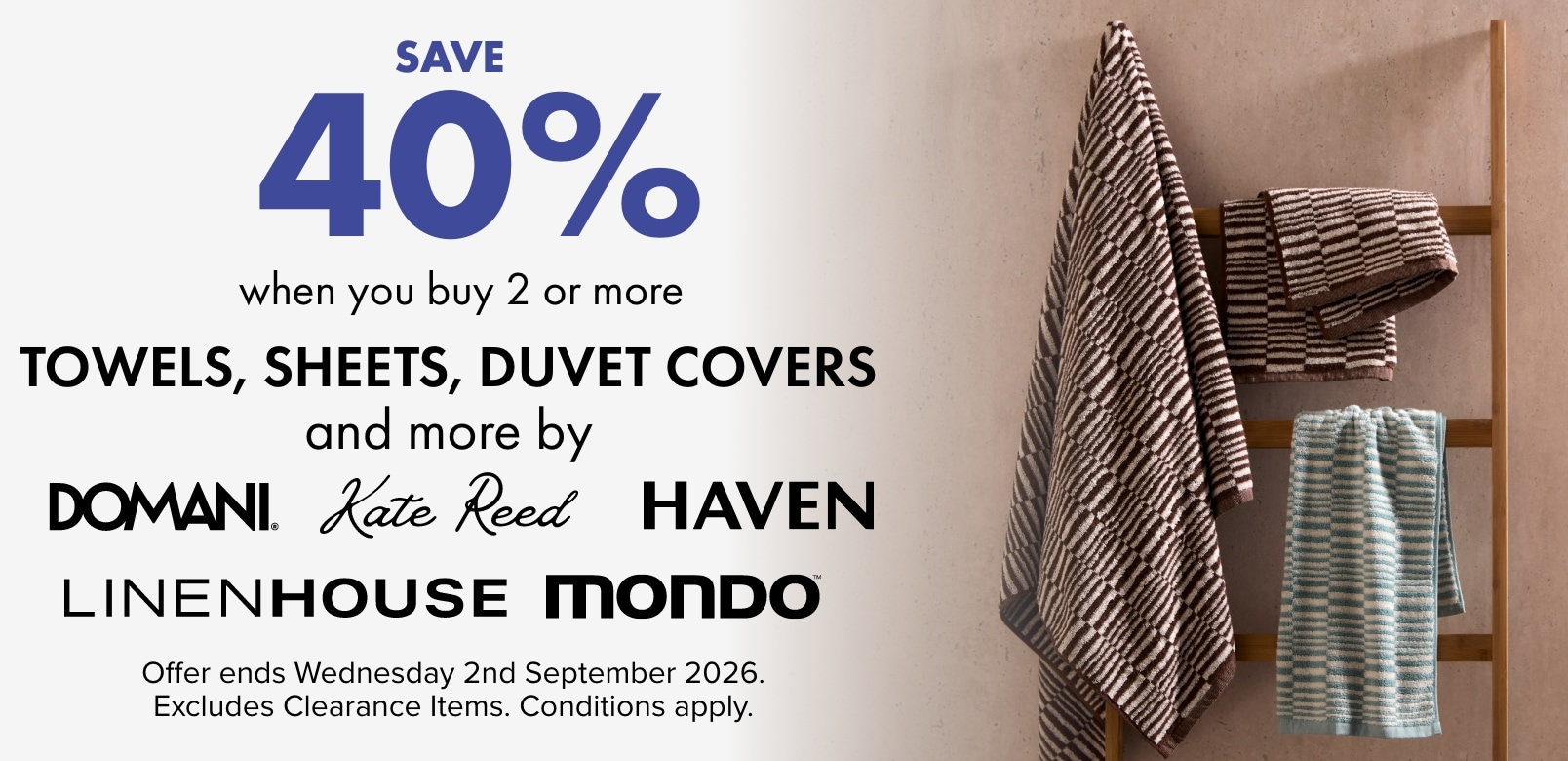 SAVE 40% when you buy 2 or more Towels, Sheets, Duvet Covers And More by Domani, Kate Reed, Haven, Linen House & Mondo