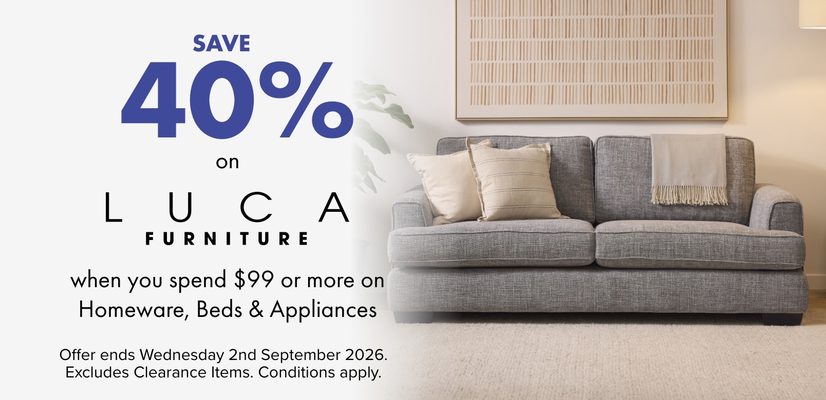SAVE 40% on LUCA Furniture when you spend $99 or more on Homeware, Beds and Appliances