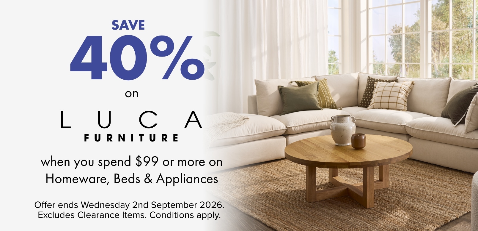 SAVE 40% on LUCA Furniture when you spend $99 or more on Homeware, Beds and Appliances