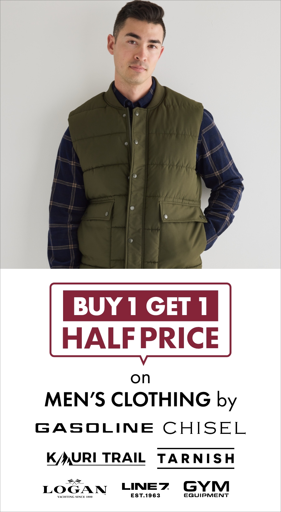 Buy 1 get 1 half price on men's clothing by Gasoline, Chisel, Kauri Trail, Tarnish, Logan, Line 7 and Gym Equipment