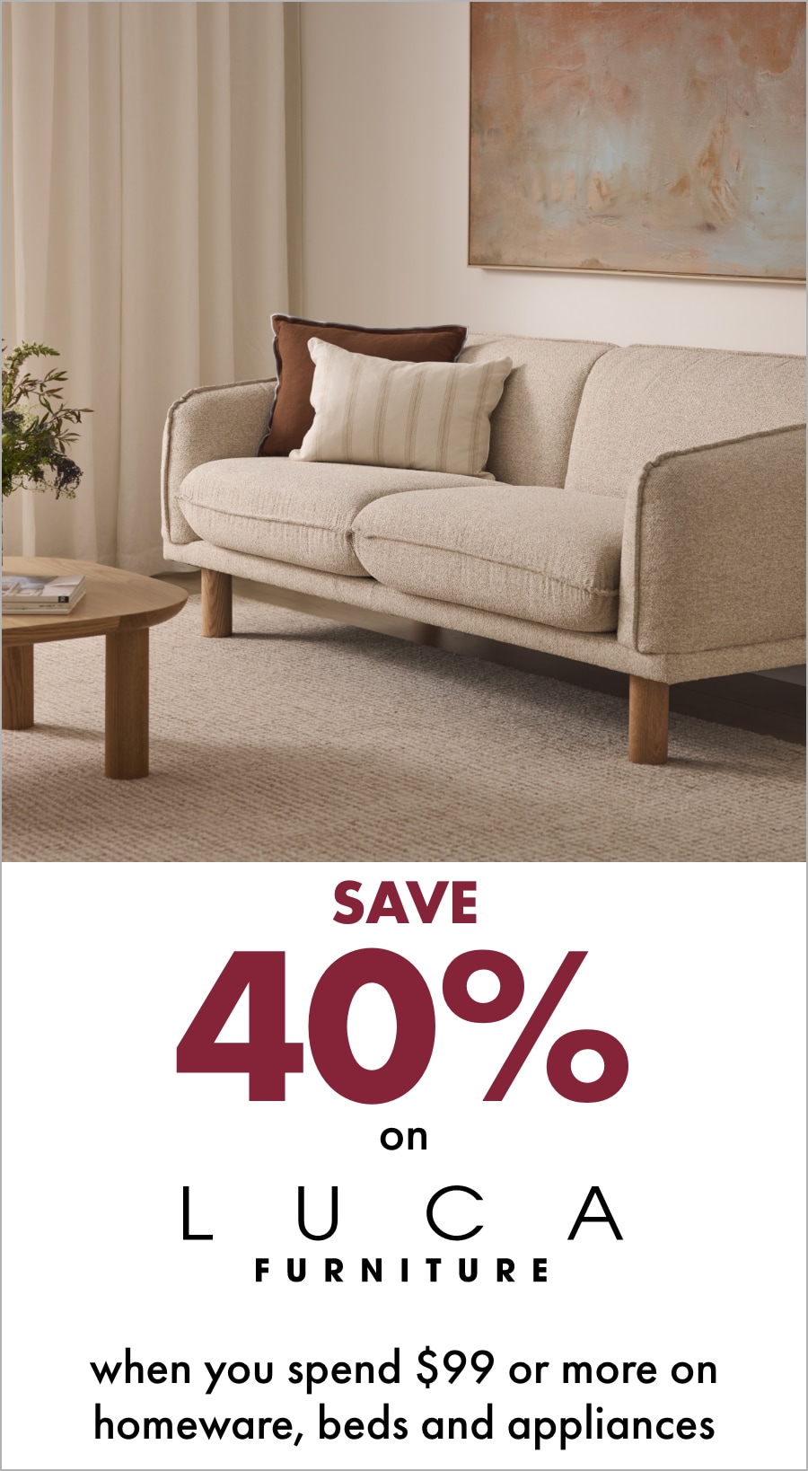  Save 40% on LUCA Furniture when you spend $99 or more on Homeware, Beds and Appliances 18MIFC Banner