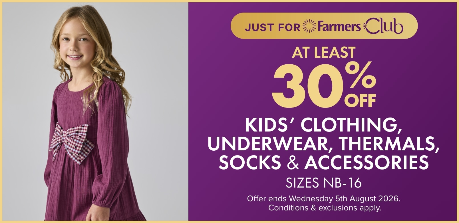 At least 30% off Kids' Clothing, Underwear, Thermals, Socks & Accessories Sizes NB - 16