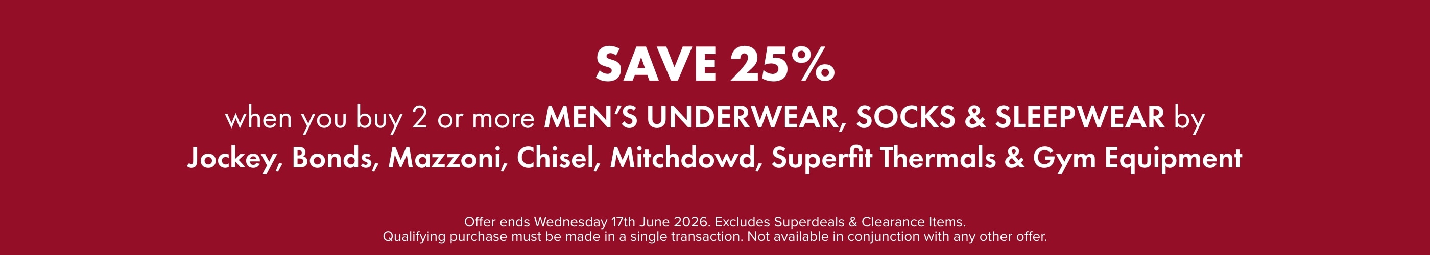 Save 25% when you buy any 2 or more on Men's Underwear, Socks & Sleepwear by Jockey, Bonds, Mazzoni, Chisel, Mitchdowd, Superfit Thermals & Gym Equipment