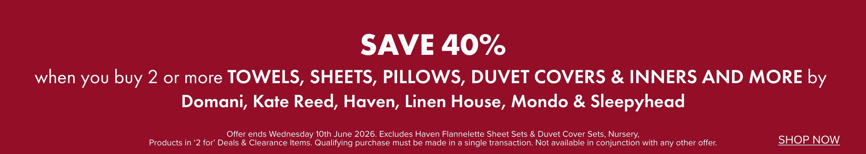 SAVE 40% when you buy 2 or more Towels, Sheets, Pillows, Duvet Covers & Inners and more by Domani, Kate Reed, Haven, Linen House, Mondo & Sleepyhead