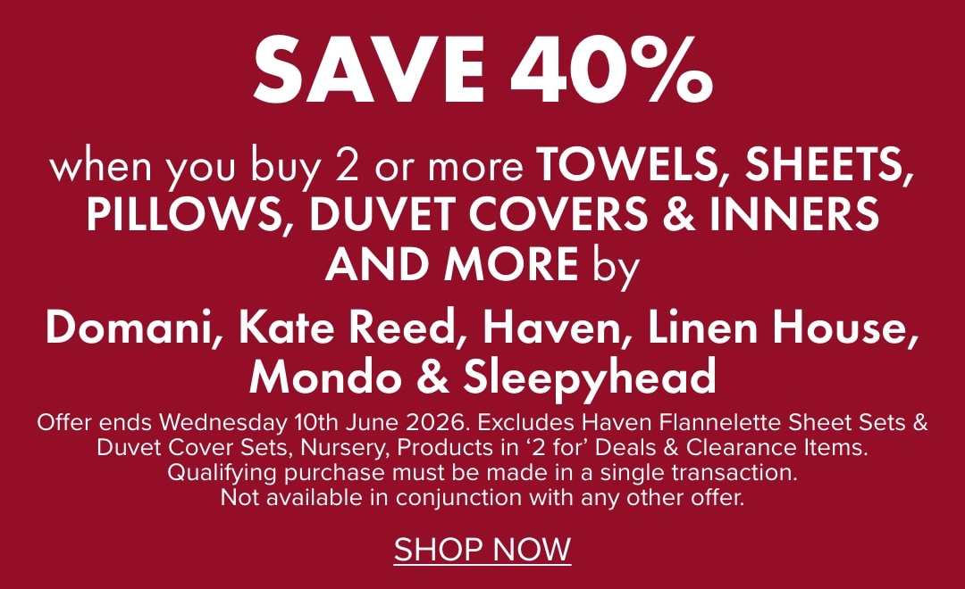 SAVE 40% when you buy 2 or more Towels, Sheets, Pillows, Duvet Covers & Inners and more by Domani, Kate Reed, Haven, Linen House, Mondo & Sleepyhead