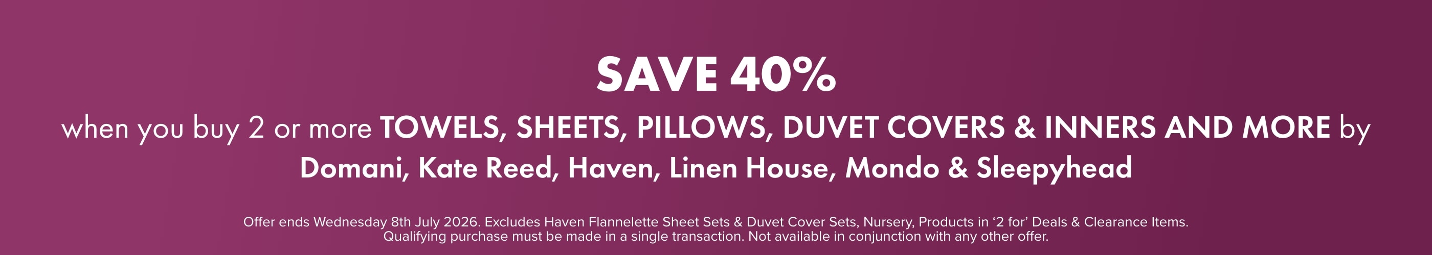 SAVE 40% when you buy 2 or more Towels, Sheets, Pillows, Duvet Covers & Inners and more by Domani, Kate Reed, Haven, Linen House, Mondo & Sleepyhead
