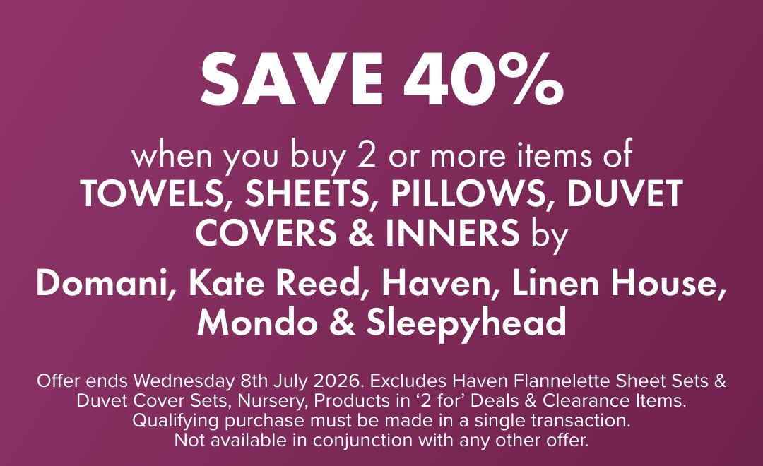 SAVE 40% when you buy 2 or more Towels, Sheets, Pillows, Duvet Covers & Inners and more by Domani, Kate Reed, Haven, Linen House, Mondo & Sleepyhead