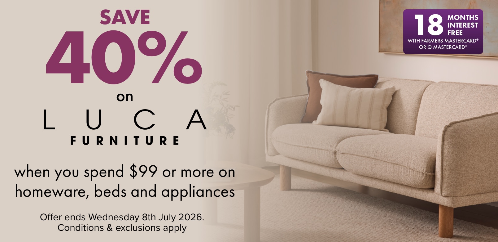 SAVE 40% on LUCA Furniture when you spend $99 or more on Homeware, Beds and Appliances