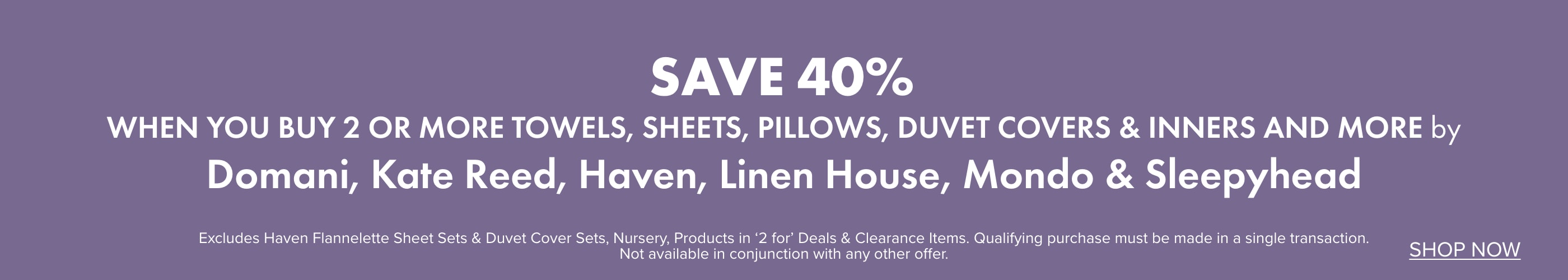 SAVE 40% when you buy 2 or more Towels, Sheets, Pillows, Duvet Covers & Inners and more by Domani, Kate Reed, Haven, Linen House, Mondo & Sleepyhead